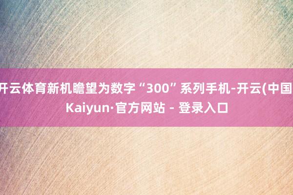 开云体育新机瞻望为数字“300”系列手机-开云(中国)Kaiyun·官方网站 - 登录入口