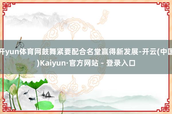 开yun体育网鼓舞紧要配合名堂赢得新发展-开云(中国)Kaiyun·官方网站 - 登录入口