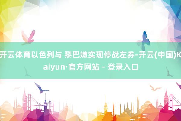 开云体育以色列与 黎巴嫩实现停战左券-开云(中国)Kaiyun·官方网站 - 登录入口
