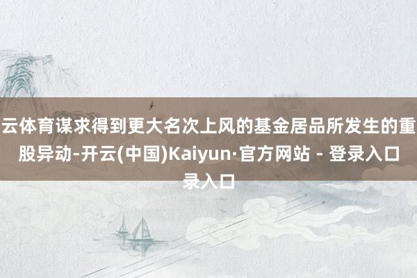 开云体育谋求得到更大名次上风的基金居品所发生的重仓股异动-开云(中国)Kaiyun·官方网站 - 登录入口