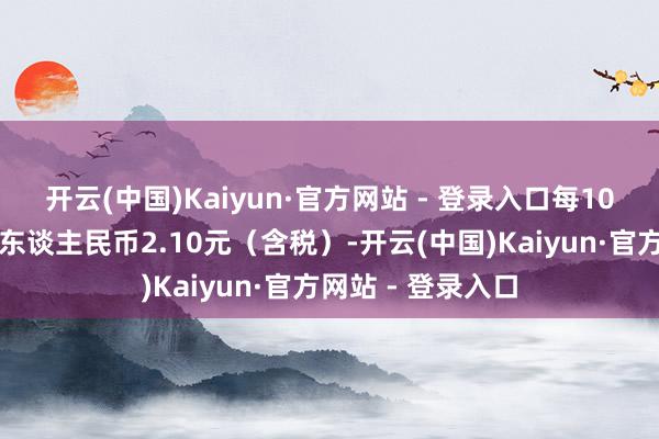 开云(中国)Kaiyun·官方网站 - 登录入口每10股派发现款股利东谈主民币2.10元（含税）-开云(中国)Kaiyun·官方网站 - 登录入口