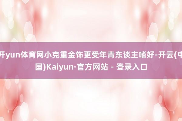 开yun体育网小克重金饰更受年青东谈主嗜好-开云(中国)Kaiyun·官方网站 - 登录入口