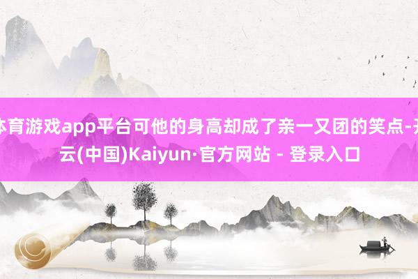 体育游戏app平台可他的身高却成了亲一又团的笑点-开云(中国)Kaiyun·官方网站 - 登录入口