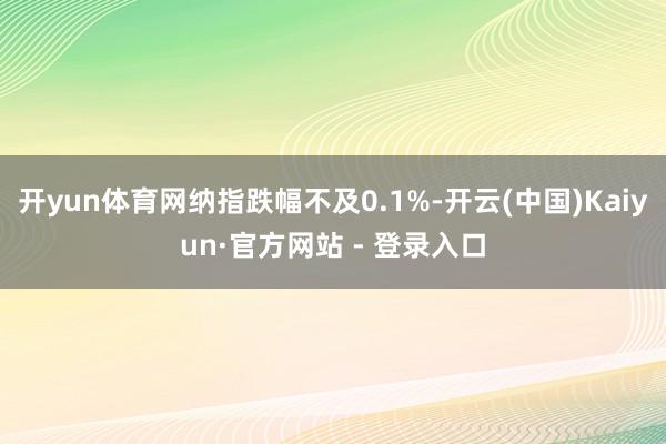 开yun体育网纳指跌幅不及0.1%-开云(中国)Kaiyun·官方网站 - 登录入口