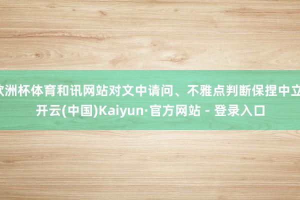 欧洲杯体育和讯网站对文中请问、不雅点判断保捏中立-开云(中国)Kaiyun·官方网站 - 登录入口