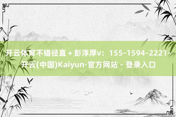 开云体育不错径直＋彭淳厚v：155-1594-2221-开云(中国)Kaiyun·官方网站 - 登录入口