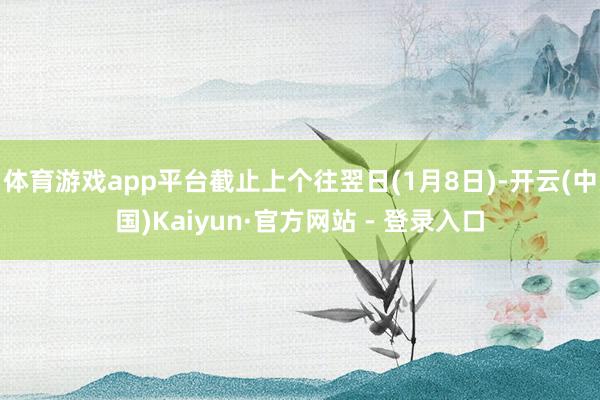 体育游戏app平台截止上个往翌日(1月8日)-开云(中国)Kaiyun·官方网站 - 登录入口