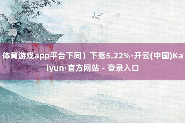 体育游戏app平台下同)下落5.22%-开云(中国)Kaiyun·官方网站 - 登录入口