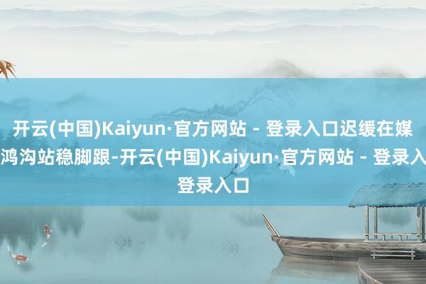 开云(中国)Kaiyun·官方网站 - 登录入口迟缓在媒体鸿沟站稳脚跟-开云(中国)Kaiyun·官方网站 - 登录入口