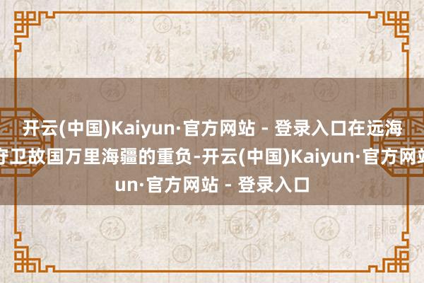 开云(中国)Kaiyun·官方网站 - 登录入口在远海大洋担负着守卫故国万里海疆的重负-开云(中国)Kaiyun·官方网站 - 登录入口