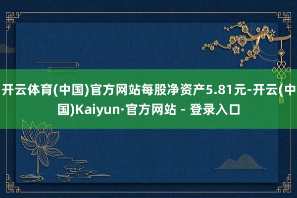 开云体育(中国)官方网站每股净资产5.81元-开云(中国)Kaiyun·官方网站 - 登录入口