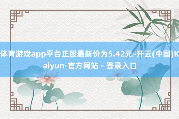 体育游戏app平台正股最新价为5.42元-开云(中国)Kaiyun·官方网站 - 登录入口