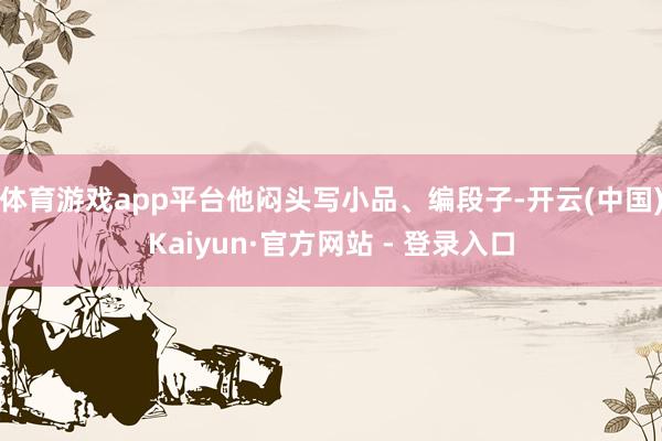 体育游戏app平台他闷头写小品、编段子-开云(中国)Kaiyun·官方网站 - 登录入口