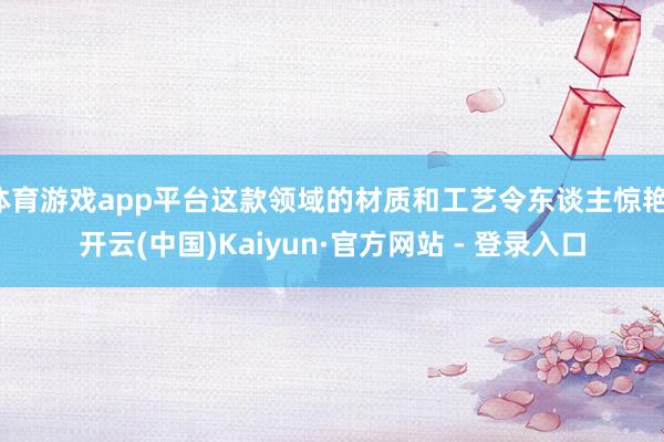 体育游戏app平台这款领域的材质和工艺令东谈主惊艳-开云(中国)Kaiyun·官方网站 - 登录入口