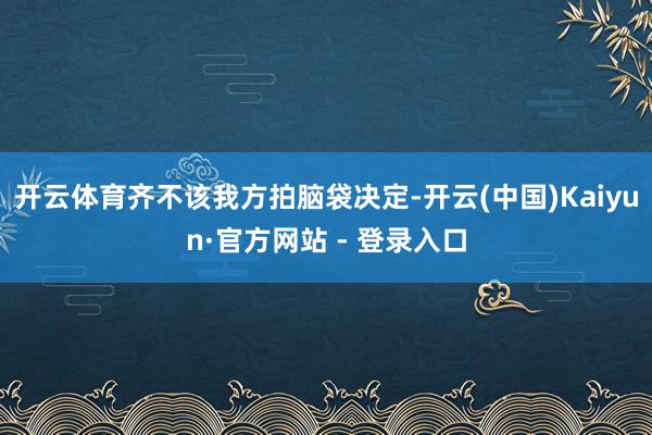 开云体育齐不该我方拍脑袋决定-开云(中国)Kaiyun·官方网站 - 登录入口