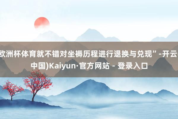 欧洲杯体育就不错对坐褥历程进行退换与兑现”-开云(中国)Kaiyun·官方网站 - 登录入口