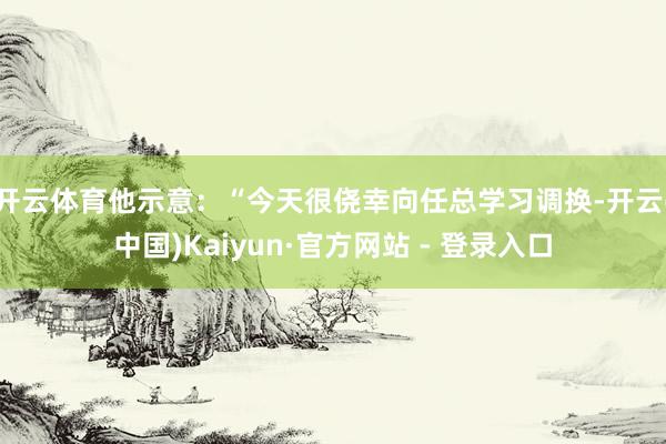 开云体育他示意：“今天很侥幸向任总学习调换-开云(中国)Kaiyun·官方网站 - 登录入口