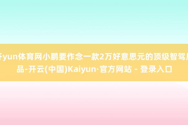 开yun体育网小鹏要作念一款2万好意思元的顶级智驾居品-开云(中国)Kaiyun·官方网站 - 登录入口