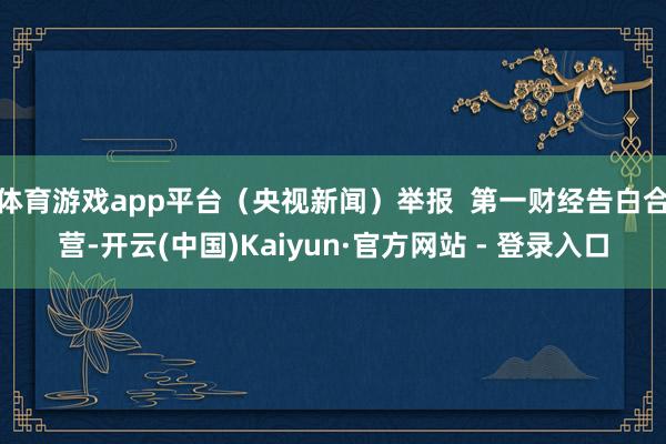 体育游戏app平台（央视新闻）举报  第一财经告白合营-开云(中国)Kaiyun·官方网站 - 登录入口