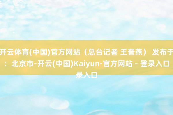 开云体育(中国)官方网站（总台记者 王晋燕） 发布于：北京市-开云(中国)Kaiyun·官方网站 - 登录入口