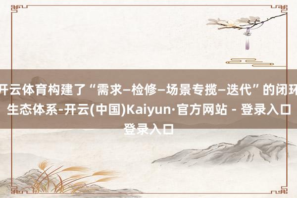 开云体育构建了“需求—检修—场景专揽—迭代”的闭环生态体系-开云(中国)Kaiyun·官方网站 - 登录入口