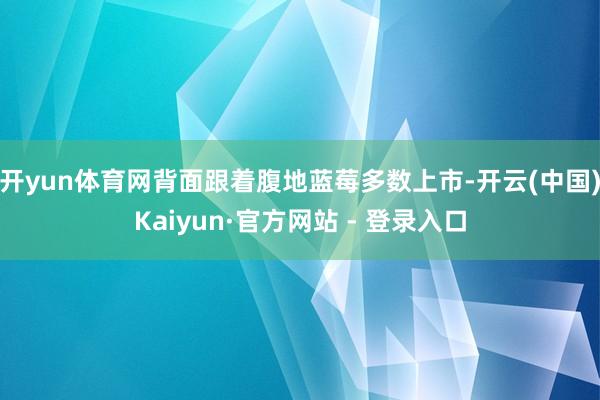 开yun体育网背面跟着腹地蓝莓多数上市-开云(中国)Kaiyun·官方网站 - 登录入口