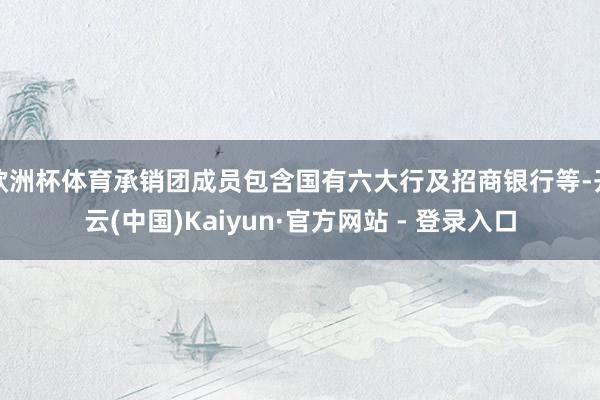 欧洲杯体育承销团成员包含国有六大行及招商银行等-开云(中国)Kaiyun·官方网站 - 登录入口