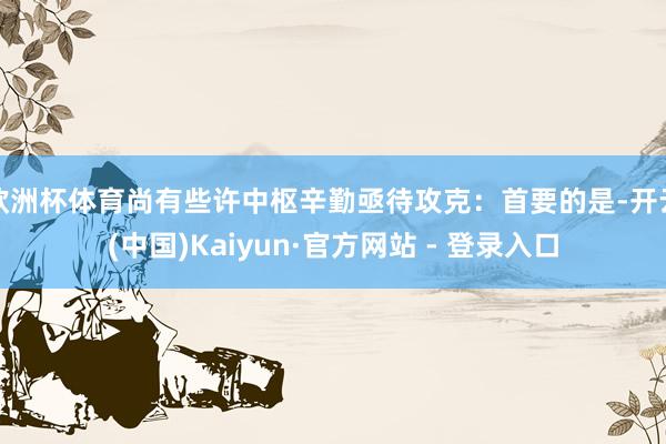 欧洲杯体育尚有些许中枢辛勤亟待攻克：首要的是-开云(中国)Kaiyun·官方网站 - 登录入口