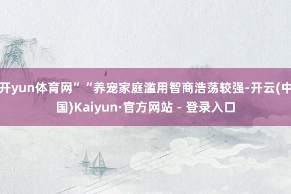 开yun体育网”　　“养宠家庭滥用智商浩荡较强-开云(中国)Kaiyun·官方网站 - 登录入口