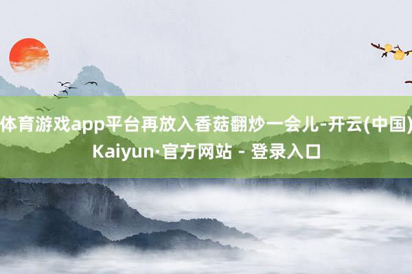 体育游戏app平台再放入香菇翻炒一会儿-开云(中国)Kaiyun·官方网站 - 登录入口