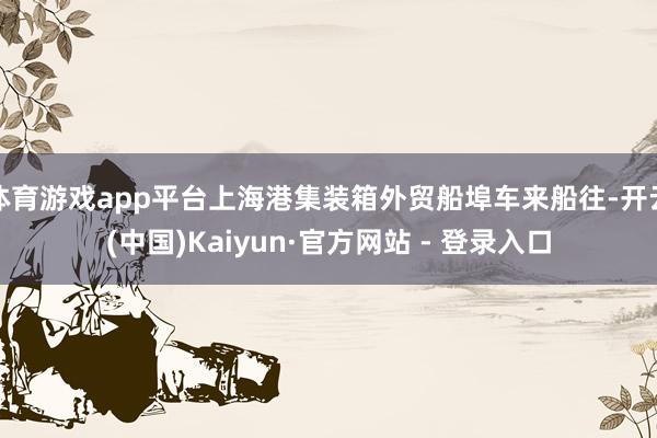 体育游戏app平台上海港集装箱外贸船埠车来船往-开云(中国)Kaiyun·官方网站 - 登录入口