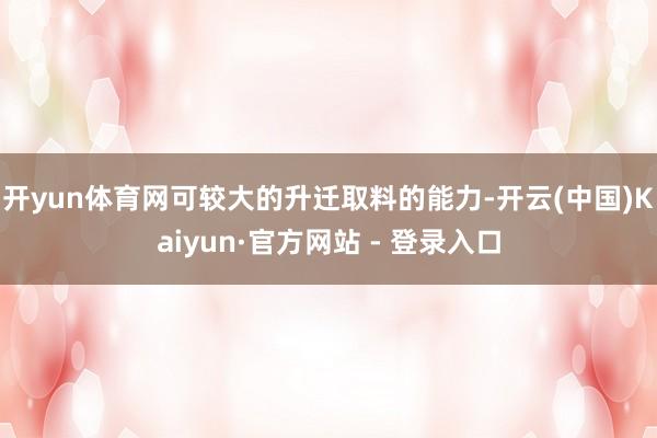 开yun体育网可较大的升迁取料的能力-开云(中国)Kaiyun·官方网站 - 登录入口