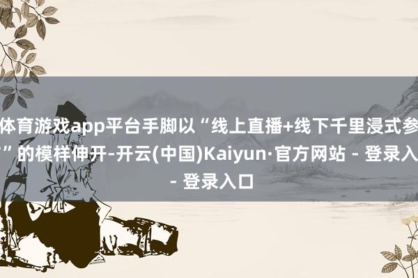 体育游戏app平台手脚以“线上直播+线下千里浸式参与”的模样伸开-开云(中国)Kaiyun·官方网站 - 登录入口