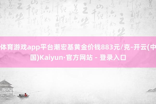 体育游戏app平台潮宏基黄金价钱883元/克-开云(中国)Kaiyun·官方网站 - 登录入口
