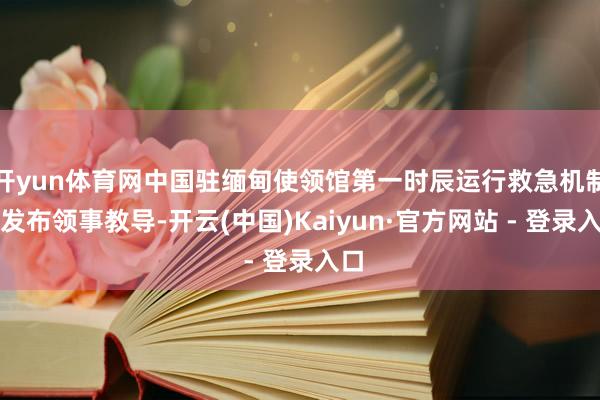开yun体育网中国驻缅甸使领馆第一时辰运行救急机制并发布领事教导-开云(中国)Kaiyun·官方网站 - 登录入口
