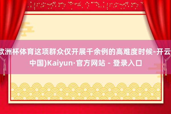 欧洲杯体育这项群众仅开展千余例的高难度时候-开云(中国)Kaiyun·官方网站 - 登录入口