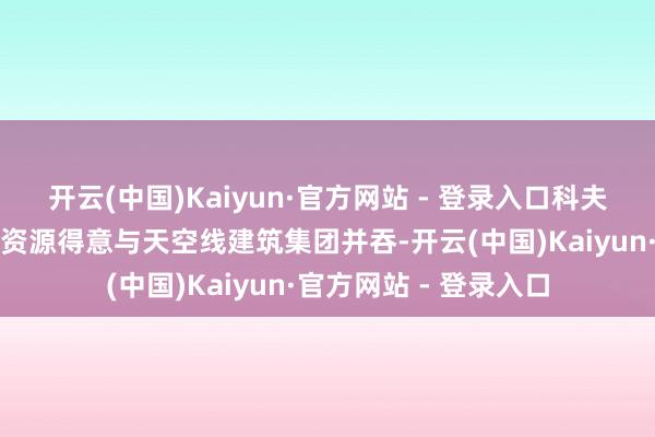 开云(中国)Kaiyun·官方网站 - 登录入口科夫哈萨克成本和哈萨克资源得意与天空线建筑集团并吞-开云(中国)Kaiyun·官方网站 - 登录入口