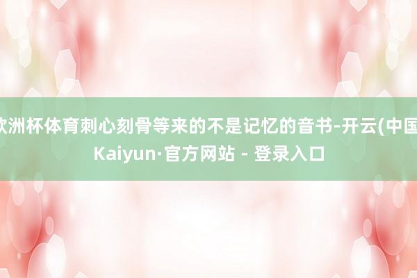 欧洲杯体育刺心刻骨等来的不是记忆的音书-开云(中国)Kaiyun·官方网站 - 登录入口