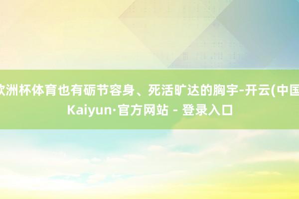 欧洲杯体育也有砺节容身、死活旷达的胸宇-开云(中国)Kaiyun·官方网站 - 登录入口