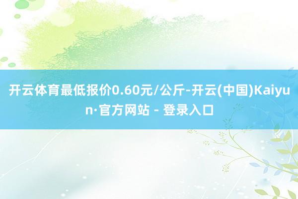 开云体育最低报价0.60元/公斤-开云(中国)Kaiyun·官方网站 - 登录入口