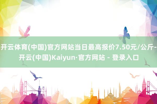 开云体育(中国)官方网站当日最高报价7.50元/公斤-开云(中国)Kaiyun·官方网站 - 登录入口