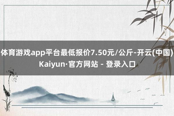 体育游戏app平台最低报价7.50元/公斤-开云(中国)Kaiyun·官方网站 - 登录入口