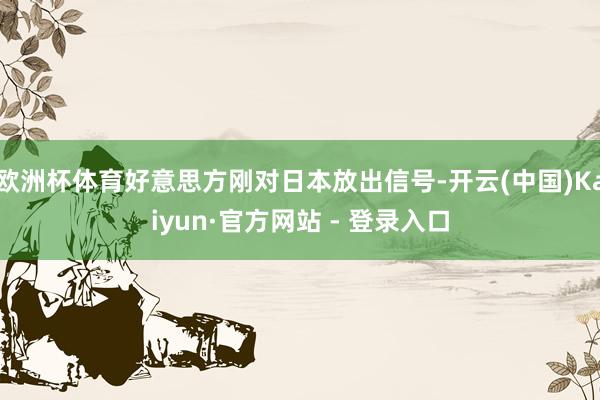欧洲杯体育好意思方刚对日本放出信号-开云(中国)Kaiyun·官方网站 - 登录入口