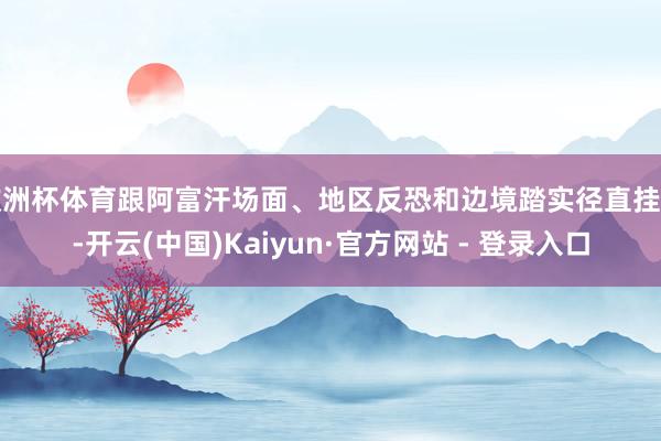 欧洲杯体育跟阿富汗场面、地区反恐和边境踏实径直挂钩-开云(中国)Kaiyun·官方网站 - 登录入口