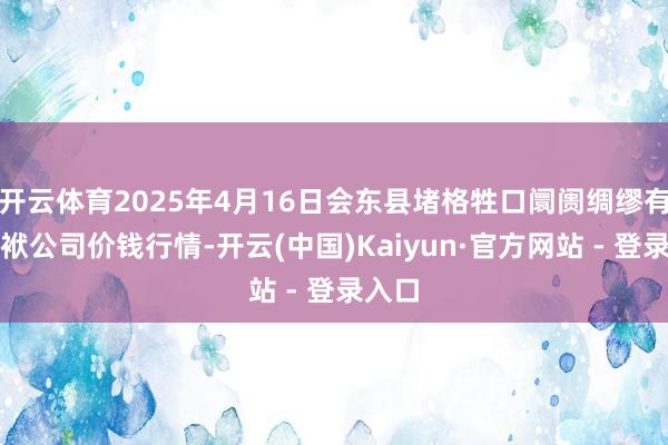 开云体育2025年4月16日会东县堵格牲口阛阓绸缪有限包袱公司价钱行情-开云(中国)Kaiyun·官方网站 - 登录入口