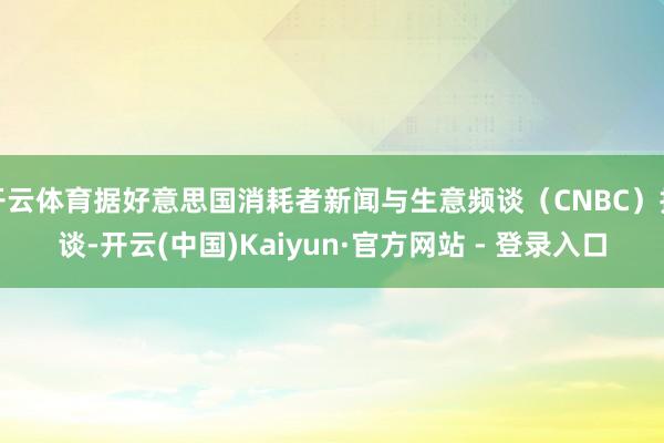 开云体育据好意思国消耗者新闻与生意频谈（CNBC）报谈-开云(中国)Kaiyun·官方网站 - 登录入口