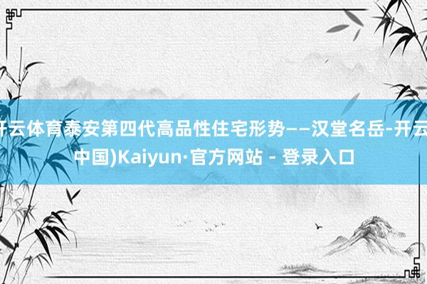 开云体育泰安第四代高品性住宅形势——汉堂名岳-开云(中国)Kaiyun·官方网站 - 登录入口