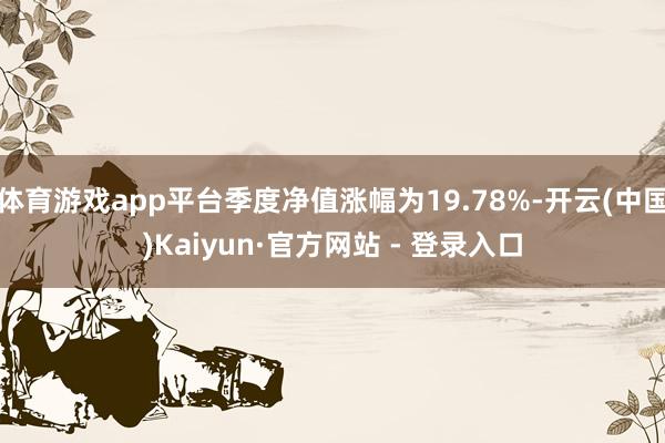 体育游戏app平台季度净值涨幅为19.78%-开云(中国)Kaiyun·官方网站 - 登录入口