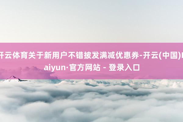 开云体育关于新用户不错披发满减优惠券-开云(中国)Kaiyun·官方网站 - 登录入口