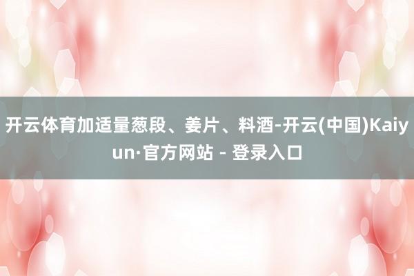 开云体育加适量葱段、姜片、料酒-开云(中国)Kaiyun·官方网站 - 登录入口